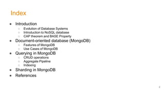 Index
● Introduction
○ Evolution of Database Systems
○ Introduction to NoSQL database
○ CAP theorem and BASE Property
● Document-oriented database (MongoDB)
○ Features of MongoDB
○ Use Cases of MongoDB
● Querying in MongoDB
○ CRUD operations
○ Aggregate Pipeline
○ Indexing
● Sharding in MongoDB
● References
2
 