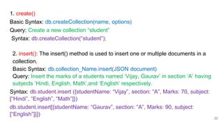 1. create()
Basic Syntax: db.createCollection(name, options)
Query: Create a new collection “student”
Syntax: db.createCollection(“student”);
2. insert(): The insert() method is used to insert one or multiple documents in a
collection.
Basic Syntax: db.collection_Name.insert(JSON document)
Query: Insert the marks of a students named ‘Vijay, Gaurav’ in section ‘A’ having
subjects ‘Hindi, English, Math’,and ‘English’ respectively.
Syntax: db.student.insert ({studentName: “Vijay”, section: “A”, Marks: 70, subject:
[“Hindi”, “English”, “Math”]})
db.student.insert[{studentName: “Gaurav”, section: “A”, Marks: 90, subject:
[“English”]}])
22
 