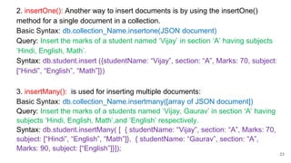 2. insertOne(): Another way to insert documents is by using the insertOne()
method for a single document in a collection.
Basic Syntax: db.collection_Name.insertone(JSON document)
Query: Insert the marks of a student named ‘Vijay’ in section ‘A’ having subjects
‘Hindi, English, Math’.
Syntax: db.student.insert ({studentName: “Vijay”, section: “A”, Marks: 70, subject:
[“Hindi”, “English”, “Math”]})
3. insertMany(): is used for inserting multiple documents:
Basic Syntax: db.collection_Name.insertmany([array of JSON document])
Query: Insert the marks of a students named ‘Vijay, Gaurav’ in section ‘A’ having
subjects ‘Hindi, English, Math’,and ‘English’ respectively.
Syntax: db.student.insertMany( [ { studentName: “Vijay”, section: “A”, Marks: 70,
subject: [“Hindi”, “English”, “Math”]}, { studentName: “Gaurav”, section: “A”,
Marks: 90, subject: [“English”]}]);
23
 