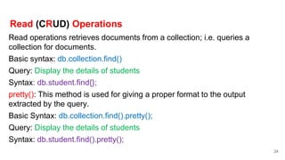 Read (CRUD) Operations
Read operations retrieves documents from a collection; i.e. queries a
collection for documents.
Basic syntax: db.collection.find()
Query: Display the details of students
Syntax: db.student.find{};
pretty(): This method is used for giving a proper format to the output
extracted by the query.
Basic Syntax: db.collection.find().pretty();
Query: Display the details of students
Syntax: db.student.find().pretty();
24
 