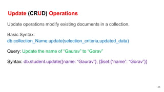 Update (CRUD) Operations
Update operations modify existing documents in a collection.
Basic Syntax:
db.collection_Name.update(selection_criteria,updated_data)
Query: Update the name of “Gaurav” to “Gorav”
Syntax: db.student.update({name: “Gaurav”}, {$set:{“name”: “Gorav”}}
25
 