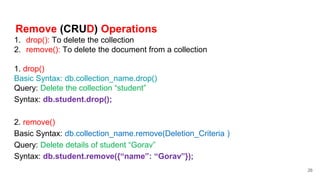 Remove (CRUD) Operations
1. drop(): To delete the collection
2. remove(): To delete the document from a collection
1. drop()
Basic Syntax: db.collection_name.drop()
Query: Delete the collection “student”
Syntax: db.student.drop();
2. remove()
Basic Syntax: db.collection_name.remove(Deletion_Criteria )
Query: Delete details of student “Gorav”
Syntax: db.student.remove({“name”: “Gorav”});
26
 