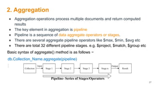 2. Aggregation
● Aggregation operations process multiple documents and return computed
results
● The key element in aggregation is pipeline
● Pipeline is a sequence of data aggregate operators or stages.
● There are several aggregate pipeline operators like $max, $min, $avg etc
● There are total 32 different pipeline stages. e.g. $project, $match, $group etc
Basic syntax of aggregate() method is as follows −
db.Collection_Name.aggregate(pipeline)
27
 