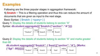 Examples
Following are the three popular stages in aggregation framework:
1) $match − This is a filtering operation and thus this can reduce the amount of
documents that are given as input to the next stage.
Basic Syntax: { $match: { <query> } }
Query 1: Display the details of students belong to section “A”
Syntax: db.student.aggregate([{“$match:{“section”: “A”}}])
Query 2: Display the details of students belong to section “A” and marks greater
than 80
db.student.aggregate([{“$match”: { $and:[{“section”: “A”}, {Marks:
{“$gt”: 80}}]}}])
30
 