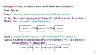 31
2) $project − Used to select some specific fields from a collection.
Basic Syntax:
Query 1: Display name, section and marks of all the students.
Syntax: db.student.aggregate([{“$project”: {studentName: 1, section: 1,
Marks: 1}}])
Query 2: Display the names and marks of students from section A.
Syntax: db.student.aggregate([{$match:{“section”: “A”}}, {“$project”:
{studentName: 1, Marks:1}}])
{ $project: { <specification(s)> } }
 
