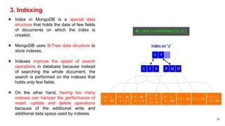 3. Indexing
● Index in MongoDB is a special data
structure that holds the data of few fields
of documents on which the index is
created.
● MongoDB uses B-Tree data structure to
store indexes.
● Indexes improve the speed of search
operations in database because instead
of searching the whole document, the
search is performed on the indexes that
holds only few fields.
● On the other hand, having too many
indexes can hamper the performance of
insert, update and delete operations
because of the additional write and
additional data space used by indexes.
34
 