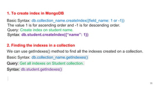 1. To create index in MongoDB
Basic Syntax: db.collection_name.createIndex({field_name: 1 or -1})
The value 1 is for ascending order and -1 is for descending order.
Query: Create index on student name.
Syntax: db.student.createIndex({“name”: 1})
2. Finding the indexes in a collection
We can use getIndexes() method to find all the indexes created on a collection.
Basic Syntax: db.collection_name.getIndexes()
Query: Get all indexes on Student collection.
Syntax: db.student.getIndexes()
35
 