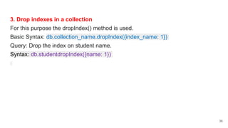 3. Drop indexes in a collection
For this purpose the dropIndex() method is used.
Basic Syntax: db.collection_name.dropIndex({index_name: 1})
Query: Drop the index on student name.
Syntax: db.studentdropIndex({name: 1})
36
 