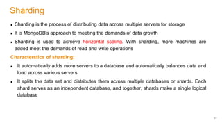 Sharding
● Sharding is the process of distributing data across multiple servers for storage
● It is MongoDB's approach to meeting the demands of data growth
● Sharding is used to achieve horizontal scaling. With sharding, more machines are
added meet the demands of read and write operations
Characterstics of sharding:
● It automatically adds more servers to a database and automatically balances data and
load across various servers
● It splits the data set and distributes them across multiple databases or shards. Each
shard serves as an independent database, and together, shards make a single logical
database
37
 