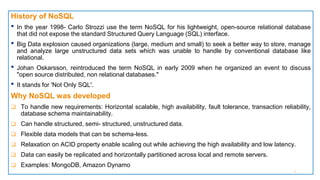 History of NoSQL
• In the year 1998- Carlo Strozzi use the term NoSQL for his lightweight, open-source relational database
that did not expose the standard Structured Query Language (SQL) interface.
• Big Data explosion caused organizations (large, medium and small) to seek a better way to store, manage
and analyze large unstructured data sets which was unable to handle by conventional database like
relational.
• Johan Oskarsson, reintroduced the term NoSQL in early 2009 when he organized an event to discuss
"open source distributed, non relational databases."
• It stands for 'Not Only SQL'.
Why NoSQL was developed
 To handle new requirements: Horizontal scalable, high availability, fault tolerance, transaction reliability,
database schema maintainability.
 Can handle structured, semi- structured, unstructured data.
 Flexible data models that can be schema-less.
 Relaxation on ACID property enable scaling out while achieving the high availability and low latency.
 Data can easily be replicated and horizontally partitioned across local and remote servers.
 Examples: MongoDB, Amazon Dynamo
5
 