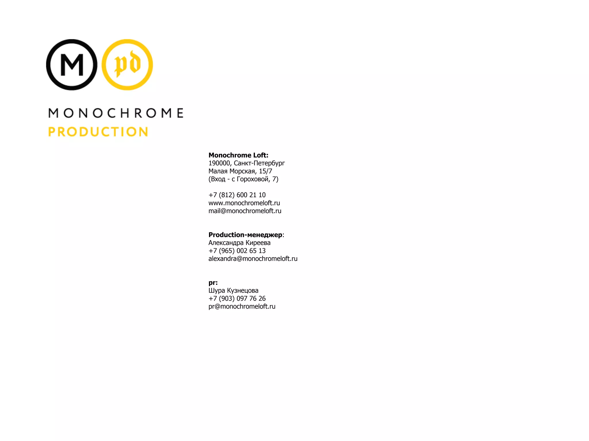 Monochrome Loft:
190000, Санкт-Петербург
Малая Морская, 15/7
(Вход - с Гороховой, 7)
+7 (812) 600 21 10
www.monochromeloft.ru
mail@monochromeloft.ru
Production-менеджер:
Александра Киреева
+7 (965) 002 65 13
alexandra@monochromeloft.ru
pr:
Шура Кузнецова
+7 (903) 097 76 26
pr@monochromeloft.ru
 