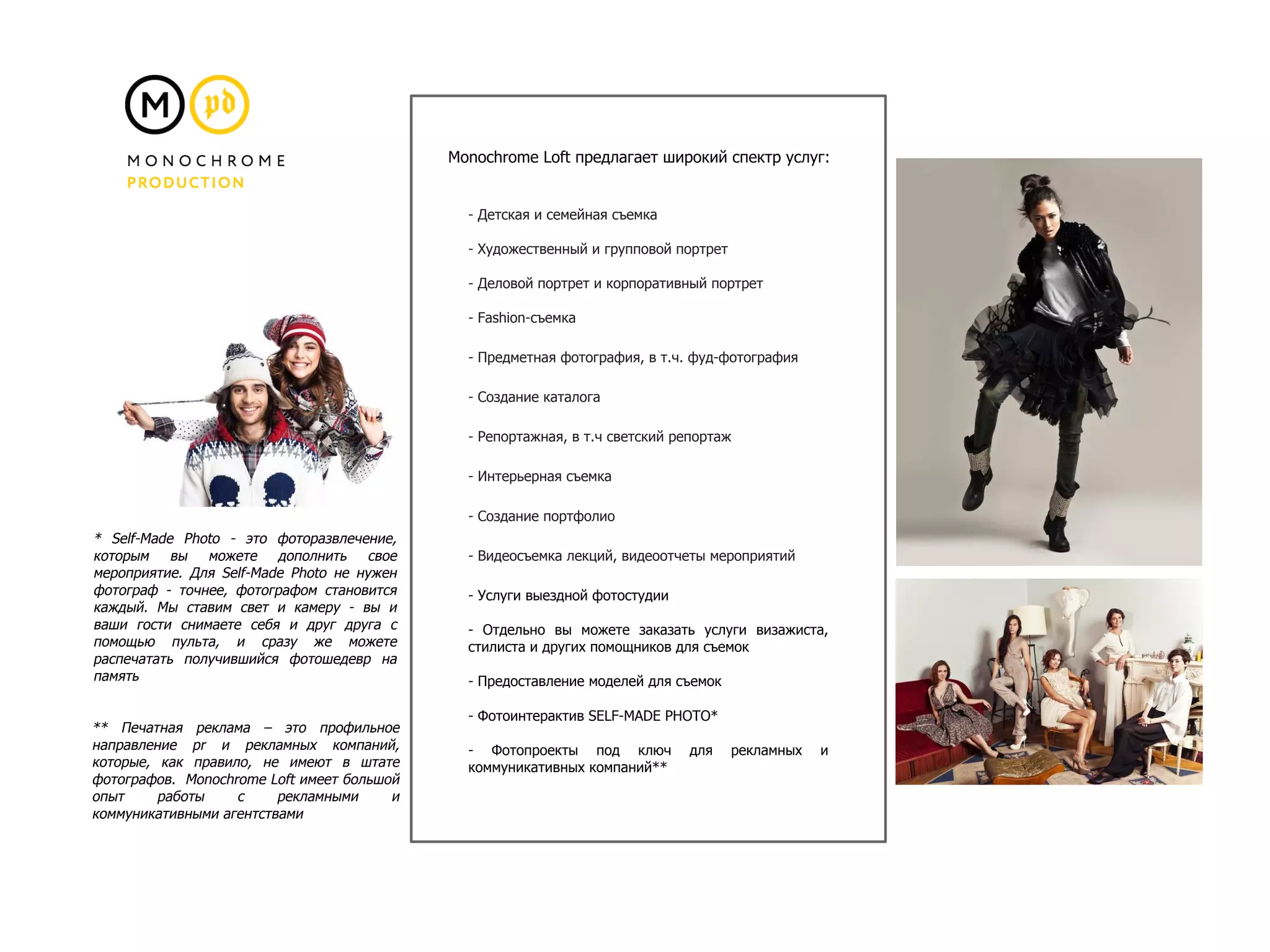 - Детская и семейная съемка
- Художественный и групповой портрет
- Деловой портрет и корпоративный портрет
- Fashion-съемка
- Предметная фотография, в т.ч. фуд-фотография
- Создание каталога
- Репортажная, в т.ч светский репортаж
- Интерьерная съемка
- Создание портфолио
- Видеосъемка лекций, видеоотчеты мероприятий
- Услуги выездной фотостудии
- Отдельно вы можете заказать услуги визажиста,
стилиста и других помощников для съемок
- Предоставление моделей для съемок
- Фотоинтерактив SELF-MADE PHOTO*
- Фотопроекты под ключ для рекламных и
коммуникативных компаний**
Monochrome Loft предлагает широкий спектр услуг:
* Self-Made Photo - это фоторазвлечение,
которым вы можете дополнить свое
мероприятие. Для Self-Made Photo не нужен
фотограф - точнее, фотографом становится
каждый. Мы ставим свет и камеру - вы и
ваши гости снимаете себя и друг друга с
помощью пульта, и сразу же можете
распечатать получившийся фотошедевр на
память
** Печатная реклама – это профильное
направление pr и рекламных компаний,
которые, как правило, не имеют в штате
фотографов. Monochrome Loft имеет большой
опыт работы с рекламными и
коммуникативными агентствами
 