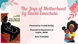 The Joys of Motherhood
by Buchi Emecheta
Presented by Trushali Dodiya
Presented at Department of
English, MKBU
Date: 17/01/2023
 
