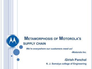 METAMORPHOSIS OF MOTOROLA’S
SUPPLY CHAIN
We’re everywhere our customers need us!
-Motorola Inc.
-Girish Panchal
K. J. Somaiya college of Engineering
 