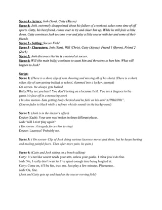 Scene?4???Actors:???Josh?(Sam),?Catty?(Alyssa)?
Scene?4:???Josh,?extremely?disappointed?about?his?failure?of?a?workout,?takes?some?time?of?off?
sports.?Catty,?his?best?friend,?comes?over?to?try?and?cheer?him?up.?While?he?still?feels?a?little?
down,?Catty?convinces?Josh?to?come?over?and?play?a?little?soccer?with?her?and?some?of?their?
friends.?
Scene?5???Setting:???Soccer?Field?
Scene?5???Characters:??Josh?(Sam),?Will?(Chris),?Catty?(Alyssa),?Friend?1?(Byron),?Friend?2?
(Zach)?
Scene?5:??Josh?discovers?that?he?is?a?natural?at?soccer.?
Scene?6:???Will?(the?main?bully)?continues?to?taunt?him?and?threatens?to?hurt?him.?What?will?
happen?to?Josh???
?
Script:?
Scene?1:??(There?is?a?short?clip?of?sam?shooting?and?missing?all?of?his?shots)?(There?is?a?short?
video?clip?of?sam?getting?bullied?at?school,?slammed?into?a?locker,?taunted)??
On?screen??He?always?gets?bullied?
Bully:Why?are?you?here??You?dont?belong?on?a?lacrosse?field?.??You?are?a?disgrace?to?the?
game?.(At?face?off?in?a?menacing?tone)?
(?In?slow?motion??Sam?getting?body?checked?and?he?falls?on?his?armAHHHHHH,??
(Screen?fades?to?black?while?a?referee?whistle?sounds?in?the?background)?
?
Scene?2:??(Josh?is?in?the?doctors?office)??
Doctor?(Zach):?Your?arm?was?broken?in?three?different?places.??
Josh:?Will?I?ever?play?again??
(?On?screen:?A?tragedy?forces?him?to?stop)?
Doctor:?Lacrosse??Probably?not.?
?
Scene?3:??(?On?screen??Clip?of?Josh?doing?various?lacrosse?moves?and?shots,?but?he?keeps?hurting?
and?making?painful?faces.?Then?after?more?pain,?he?quits.)?
?
Scene?4:??(Catty?and?Josh?sitting?on?a?bench?talking)?
Catty:?Its?not?like?soccer?needs?your?arm,?unless?your?goalie.?I?think?youd?do?fine.?
Josh:?No,?I?really?dont?want?to.?Ive?spent?enough?time?being?laughed?at.?
Catty:?Come?on,?itll?be?fun,?trust?me.?Just?play?a?few?minutes,?Pleeeeease..?
Josh:?Ok,?fine.?
(Josh?and?Catty?gets?up?and?head?to?the?soccer?revving?field)?
?
?
 