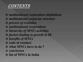 CONTENTSmultinational corporation-(definition)multinational corporate structureprocess of evolutionmultinational corporationshierarchy of MNCs activitiesfactors leading to growth in IBbenefits of MNCscode of conductwhat MNCs have to do ?conclusion list of MNCs in India