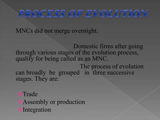  MULTINATIONAL CORPORATE STRUCTURE			     Multinational corporations can be divided into three broad groups according to the configuration of their production facilities:1.Horizontally integrated multinational corporations ;manage production establishments located in different  countries  to produce the same or similar products.(example: McDonald's) 