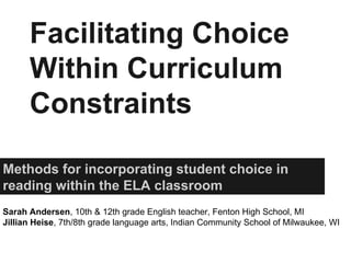 Facilitating Choice
Within Curriculum
Constraints
Methods for incorporating student choice in
reading within the ELA classroom
Sarah Andersen, 10th & 12th grade English teacher, Fenton High School, MI
Jillian Heise, 7th/8th grade language arts, Indian Community School of Milwaukee, WI
 
