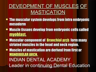 DEVEOPMENT OF MUSCLESDEVEOPMENT OF MUSCLES OFOF
MASTICATIONMASTICATION
 The muscular system develops from intra embryonicThe muscular system develops from intra embryonic
mesodermmesoderm
 Muscle tissues develop from embryonic cells calledMuscle tissues develop from embryonic cells called
myoblast.myoblast.
 Muscular component ofMuscular component of BranchialBranchial archarch form manyform many
striated muscles in the head and neck region.striated muscles in the head and neck region.
 Muscles of mastication are derived from first orMuscles of mastication are derived from first or
MANDIBULAR ARCH.MANDIBULAR ARCH.
www.indiandentalacademy.comwww.indiandentalacademy.com
INDIAN DENTAL ACADEMY
Leader in continuing Dental Education
 