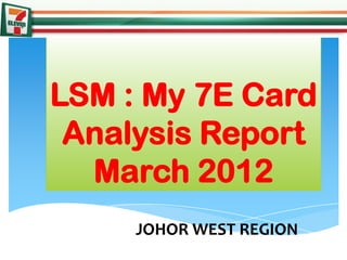 LSM : My 7E Card
 Analysis Report
  March 2012
     JOHOR WEST REGION
 