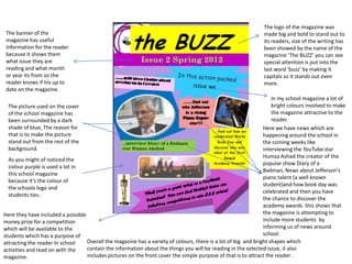 The logo of the magazine was
 The banner of the                                                                                             made big and bold to stand out to
 magazine has useful                                                                                           its readers, size of the writing has
 information for the reader                                                                                    been showed by the name of the
 because it shows them                                                                                         magazine ‘The BUZZ’ you can see
 what issue they are                                                                                           special attention is put into the
 reading and what month                                                                                        last word ‘buzz’ by making it
 or year its from so the                                                                                       capitals so it stands out even
 reader knows if his up to                                                                                     more.
 date on the magazine.
                                                                                                                    In my school magazine a lot of
  The picture used on the cover                                                                                     bright colours involved to make
  of the school magazine has                                                                                        the magazine attractive to the
  been surrounded by a dark                                                                                         reader.
  shade of blue, The reason for                                                                                 Here we have news which are
  that is to make the picture                                                                                   happening around the school in
  stand out from the rest of the                                                                                the coming weeks like
  background.                                                                                                   interviewing the YouTube star
                                                                                                                Humza Ashad the creator of the
  As you might of noticed the
                                                                                                                popular show Diary of a
  colour purple is used a lot in
                                                                                                                Badman, News about Jefferson's
  this school magazine
                                                                                                                piano talent (a well known
  because it’s the colour of
                                                                                                                student)and how book day was
  the schools logo and
                                                                                                                celebrated and then you have
  students ties.
                                                                                                                the chance to discover the
                                                                                                                academy awards this shows that
Here they have included a possible                                                                              the magazine is attempting to
money prize for a competition                                                                                   include more students by
which will be available to the                                                                                  informing us of news around
students which has a purpose of                                                                                 school.
attracting the reader In school    Overall the magazine has a variety of colours, there is a lot of big and bright shapes which
activities and read on with the    contain the information about the things you will be reading in the selected issue, it also
magazine.                          includes pictures on the front cover the simple purpose of that is to attract the reader .
 