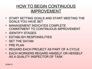 HOW TO BEGIN CONTINUOUS
                IMPROVEMENT
• START SETTING GOALS AND START MEETING THE
  GOALS YOU HAVE SET
• MANAGEMENT INDICATES COMPLETE
  COMMITMENT TO CONTINUOUS IMPROVEMENT
• IDENTIFY STAGES
• ESTABLISH RESPONSILITIES
• SET THE DATAM
• PRE PLAN
• REGARD EACH PROJECT AS PART OF A CYCLE
• EACH WORKERS REGARD HIMSELF OR HERSELF
  AS A QUALITY INSPECTOR OF TASK

02/08/13
 