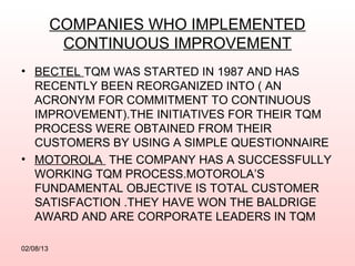 COMPANIES WHO IMPLEMENTED
            CONTINUOUS IMPROVEMENT
• BECTEL TQM WAS STARTED IN 1987 AND HAS
  RECENTLY BEEN REORGANIZED INTO ( AN
  ACRONYM FOR COMMITMENT TO CONTINUOUS
  IMPROVEMENT).THE INITIATIVES FOR THEIR TQM
  PROCESS WERE OBTAINED FROM THEIR
  CUSTOMERS BY USING A SIMPLE QUESTIONNAIRE
• MOTOROLA THE COMPANY HAS A SUCCESSFULLY
  WORKING TQM PROCESS.MOTOROLA’S
  FUNDAMENTAL OBJECTIVE IS TOTAL CUSTOMER
  SATISFACTION .THEY HAVE WON THE BALDRIGE
  AWARD AND ARE CORPORATE LEADERS IN TQM

02/08/13
 