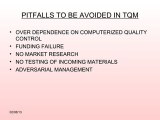PITFALLS TO BE AVOIDED IN TQM

• OVER DEPENDENCE ON COMPUTERIZED QUALITY
  CONTROL
• FUNDING FAILURE
• NO MARKET RESEARCH
• NO TESTING OF INCOMING MATERIALS
• ADVERSARIAL MANAGEMENT




02/08/13
 