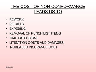 THE COST OF NON CONFORMANCE
              LEADS US TO
•   REWORK
•   RECALLS
•   EXPEDING
•   REMOVAL OF PUNCH LIST ITEMS
•   TIME EXTENSIONS
•   LITIGATION COSTS AND DAMAGES
•   INCREASED INSURANCE COST




02/08/13
 