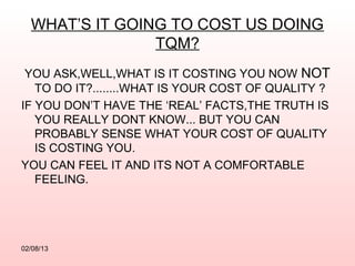 WHAT’S IT GOING TO COST US DOING
                TQM?
 YOU ASK,WELL,WHAT IS IT COSTING YOU NOW NOT
   TO DO IT?........WHAT IS YOUR COST OF QUALITY ?
IF YOU DON’T HAVE THE ‘REAL’ FACTS,THE TRUTH IS
   YOU REALLY DONT KNOW... BUT YOU CAN
   PROBABLY SENSE WHAT YOUR COST OF QUALITY
   IS COSTING YOU.
YOU CAN FEEL IT AND ITS NOT A COMFORTABLE
   FEELING.




02/08/13
 
