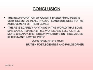 CONCLUSION
•     THE INCORPORATION OF QUALITY BASED PRINCIPLES IS
      VERY ESSENTIAL IN ALL PROJECTS AND BUISINESS TO THE
      ACHIEVEMENT OF THEIR GOALS
•     “THERE IS SCARELY ANYTHING IN THE WORLD THAT SOME
      MAN CANNOT MAKE A LITTLE WORSE,AND SELL A LITTLE
      MORE CHEAPLY,THE PERSON WHO BUYS ON PRICE ALONE
      IS THIS MAN’S LAWFUL PREY”
                       - JOHN RASKIN(1819-1900)
                    BRITISH POET,SCIENTIST AND PHILOSOPHER




    02/08/13
 