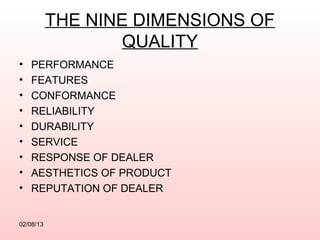 THE NINE DIMENSIONS OF
                   QUALITY
•   PERFORMANCE
•   FEATURES
•   CONFORMANCE
•   RELIABILITY
•   DURABILITY
•   SERVICE
•   RESPONSE OF DEALER
•   AESTHETICS OF PRODUCT
•   REPUTATION OF DEALER


02/08/13
 
