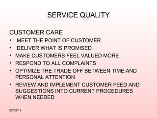 SERVICE QUALITY

CUSTOMER CARE
• MEET THE POINT OF CUSTOMER
• DELIVER WHAT IS PROMISED
• MAKE CUSTOMERS FEEL VALUED MORE
• RESPOND TO ALL COMPLAINTS
• OPTIMIZE THE TRADE OFF BETWEEN TIME AND
  PERSONAL ATTENTION
• REVIEW AND IMPLEMENT CUSTOMER FEED AND
  SUGGESTIONS INTO CURRENT PROCEDURES
  WHEN NEEDED

02/08/13
 