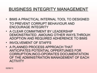 BUISINESS INTEGRITY MANAGEMENT

• BIMS A PRACTICAL INTERNAL TOOL TO DESIGNED
  TO PREVENT CORRUPT BEHAVIOUR AND
  ENCOURAGE INTEGRITY
• A CLEAR COMMITMENT BY LEADERSHIP
  DEMONSTRATED ,AMOUNG OTHER WAYS,THROUH
  ADOPTION AND REQUIRED ADHERENCE TO BIMS
• INVOLVEMENT OF STAFFS
• A PLANNED PROCESS APPROACH THAT
  ANTICIPATES POTENTIAL OPPERTUNIES FOR
  CORRUPTION,INCO-OPORATES DOCUMENTATION
  OF THE ADMINISTRATION MANAGEMENT OF EACH
  ACTIVITY

02/08/13
 
