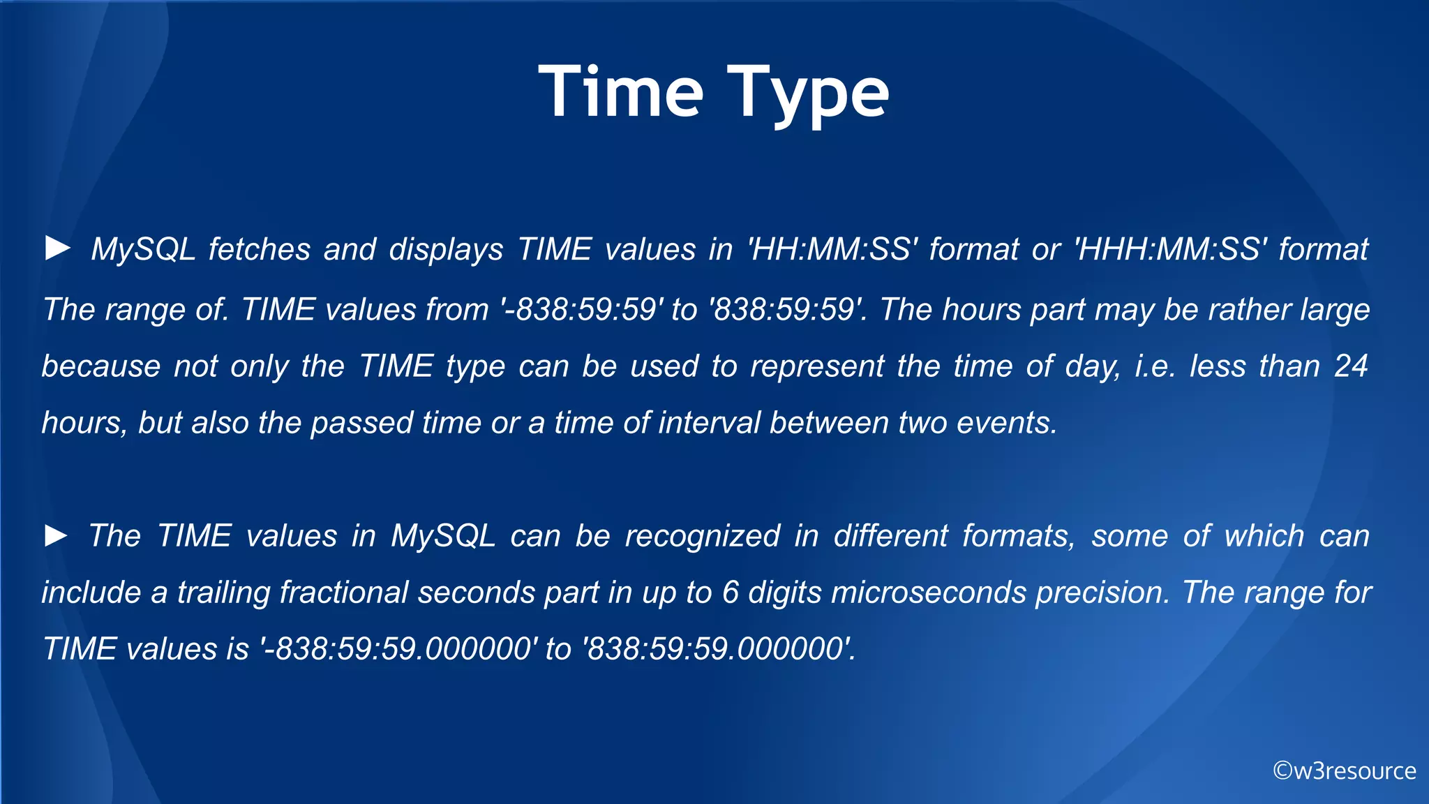 Time Type
©w3resource
► MySQL fetches and displays TIME values in 'HH:MM:SS' format or 'HHH:MM:SS' format
The range of. TIME values from '-838:59:59' to '838:59:59'. The hours part may be rather large
because not only the TIME type can be used to represent the time of day, i.e. less than 24
hours, but also the passed time or a time of interval between two events.
► The TIME values in MySQL can be recognized in different formats, some of which can
include a trailing fractional seconds part in up to 6 digits microseconds precision. The range for
TIME values is '-838:59:59.000000' to '838:59:59.000000'.
 