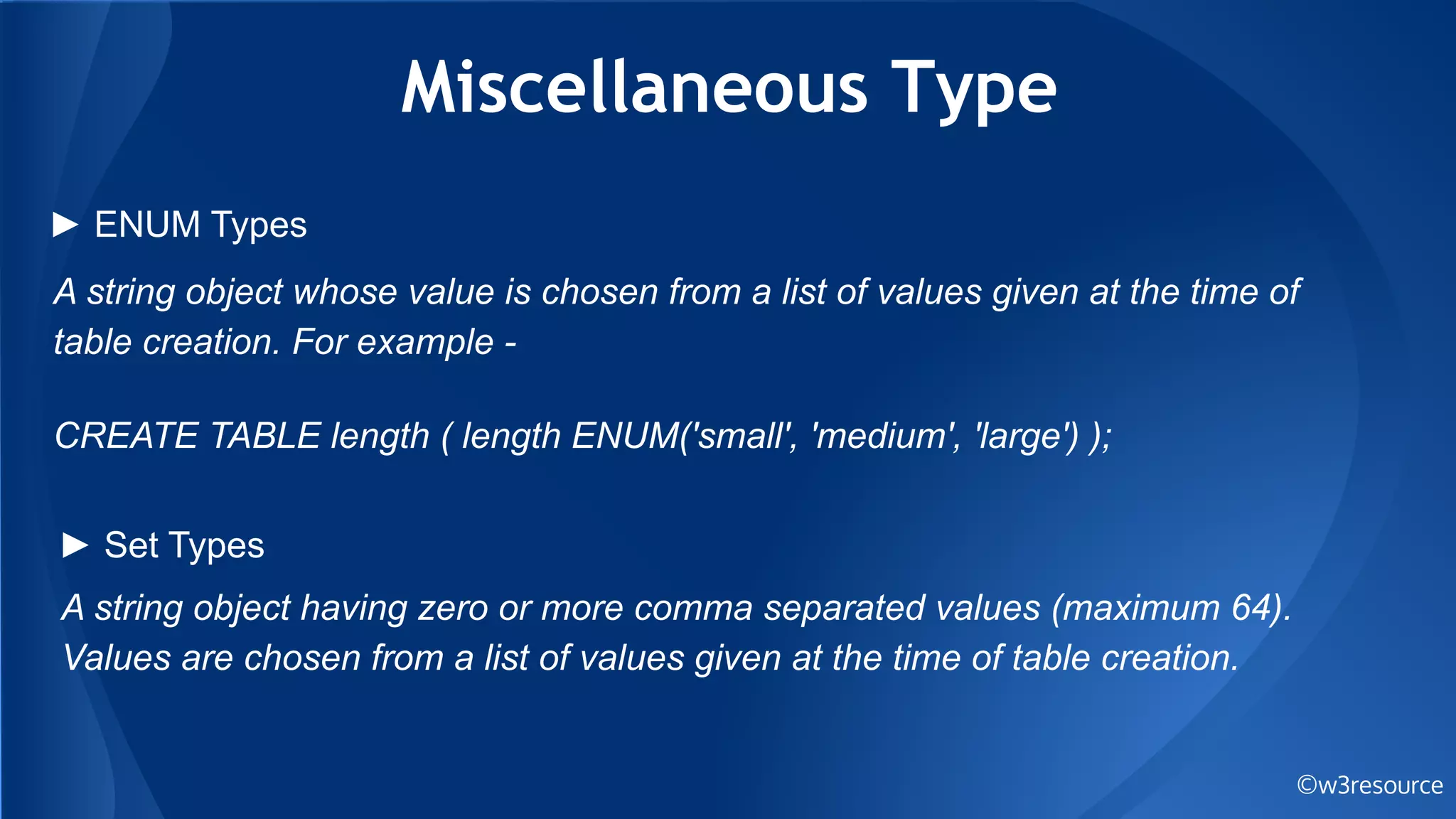 Miscellaneous Type
©w3resource
A string object whose value is chosen from a list of values given at the time of
table creation. For example -
CREATE TABLE length ( length ENUM('small', 'medium', 'large') );
► ENUM Types
► Set Types
A string object having zero or more comma separated values (maximum 64).
Values are chosen from a list of values given at the time of table creation.
 