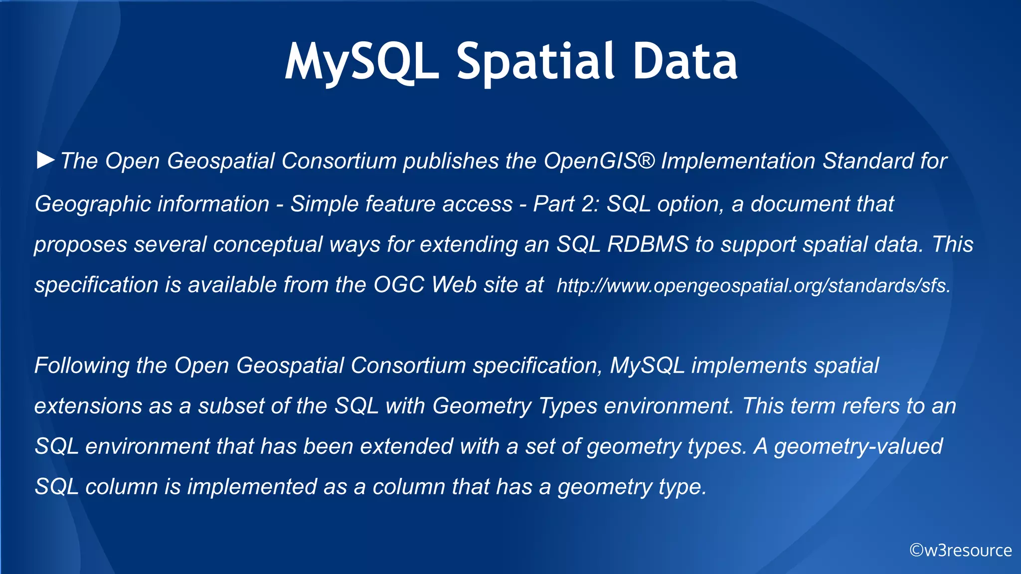 MySQL Spatial Data
©w3resource
►The Open Geospatial Consortium publishes the OpenGIS® Implementation Standard for
Geographic information - Simple feature access - Part 2: SQL option, a document that
proposes several conceptual ways for extending an SQL RDBMS to support spatial data. This
specification is available from the OGC Web site at http://www.opengeospatial.org/standards/sfs.
Following the Open Geospatial Consortium specification, MySQL implements spatial
extensions as a subset of the SQL with Geometry Types environment. This term refers to an
SQL environment that has been extended with a set of geometry types. A geometry-valued
SQL column is implemented as a column that has a geometry type.
 