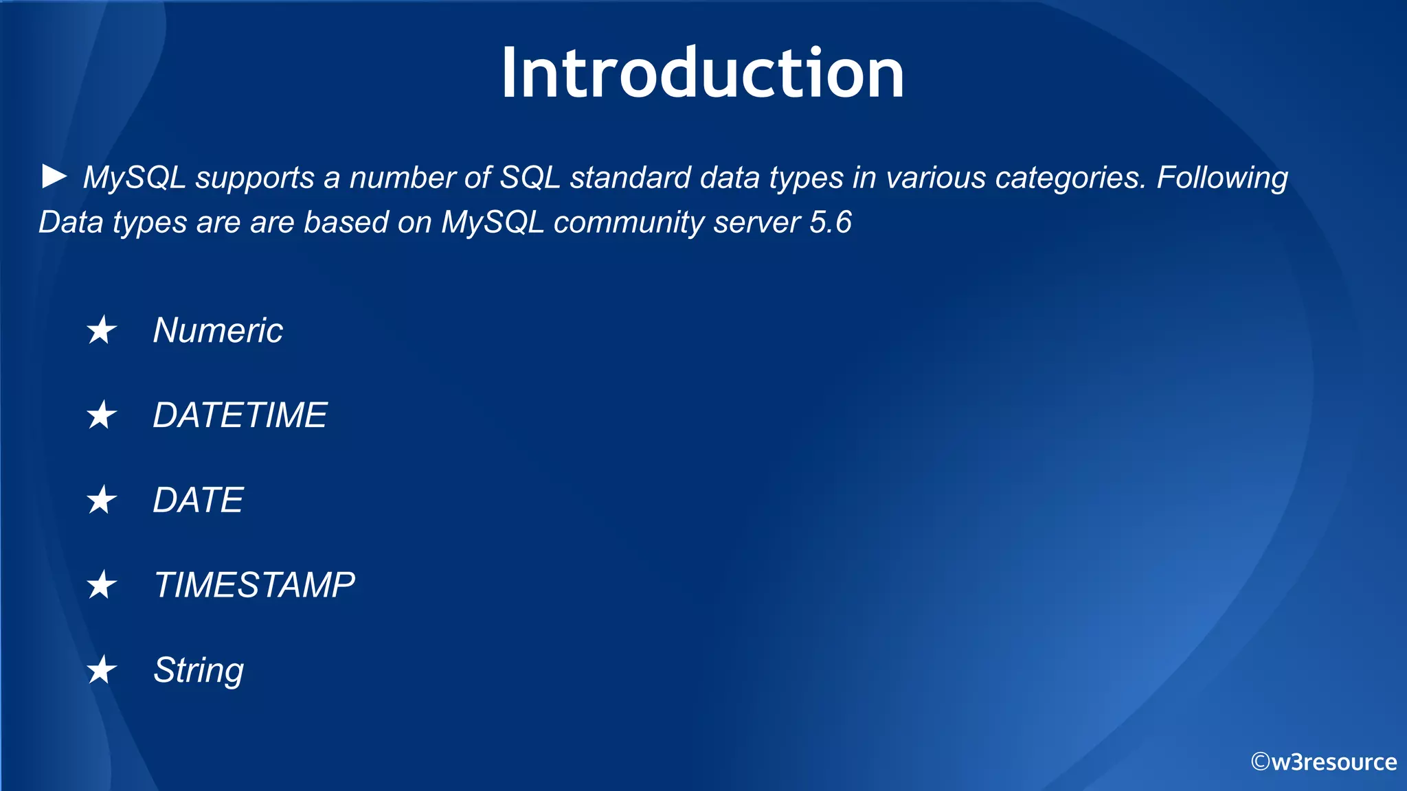 ©w3resource
Introduction
★ Numeric
★ DATETIME
★ DATE
★ TIMESTAMP
★ String
► MySQL supports a number of SQL standard data types in various categories. Following
Data types are are based on MySQL community server 5.6
 