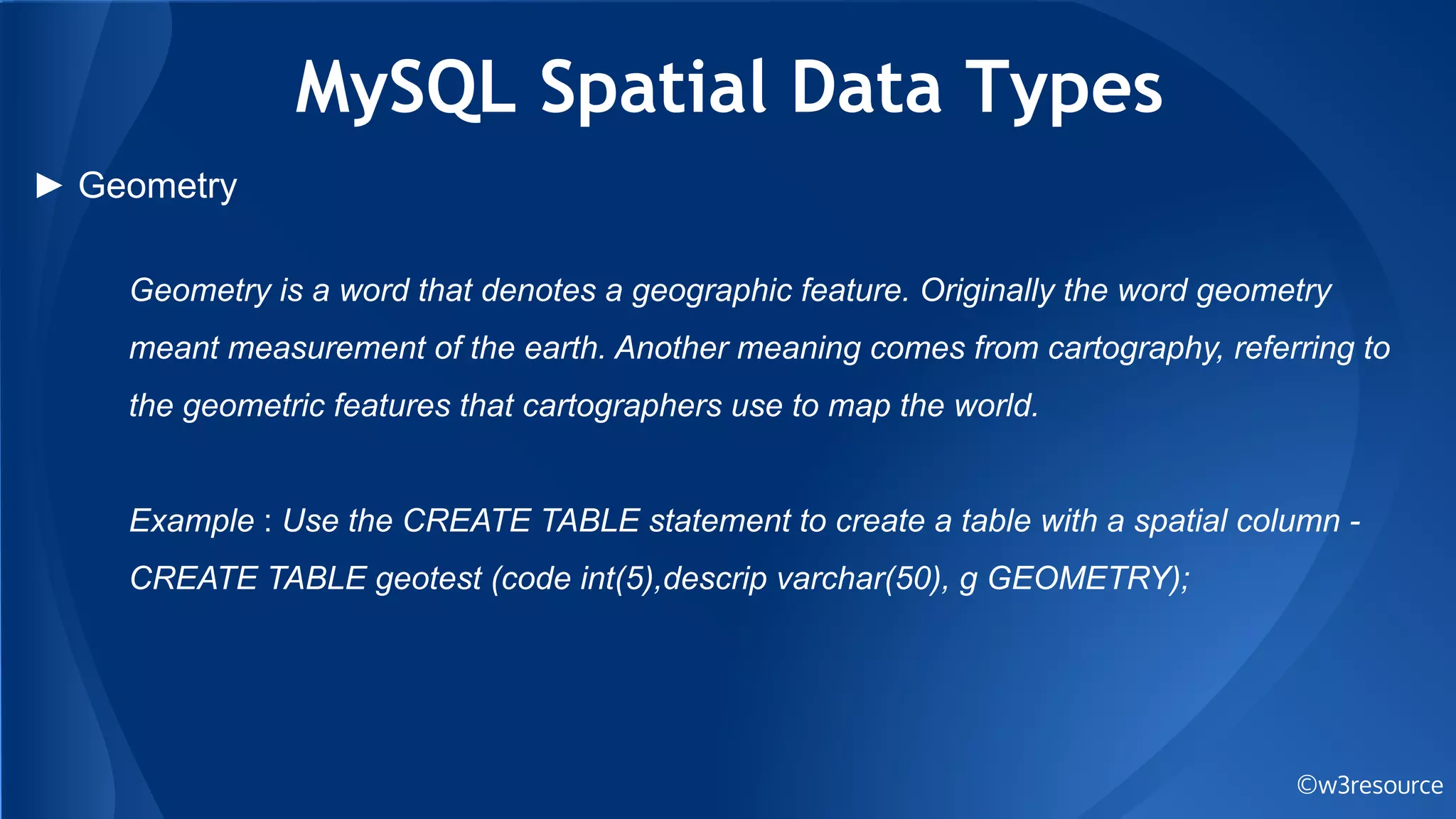 MySQL Spatial Data Types
©w3resource
► Geometry
Geometry is a word that denotes a geographic feature. Originally the word geometry
meant measurement of the earth. Another meaning comes from cartography, referring to
the geometric features that cartographers use to map the world.
Example : Use the CREATE TABLE statement to create a table with a spatial column -
CREATE TABLE geotest (code int(5),descrip varchar(50), g GEOMETRY);
 