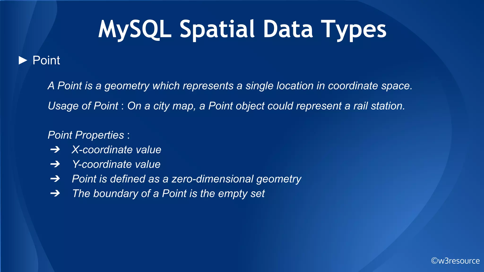 MySQL Spatial Data Types
©w3resource
► Point
A Point is a geometry which represents a single location in coordinate space.
Usage of Point : On a city map, a Point object could represent a rail station.
Point Properties :
➔ X-coordinate value
➔ Y-coordinate value
➔ Point is defined as a zero-dimensional geometry
➔ The boundary of a Point is the empty set
 