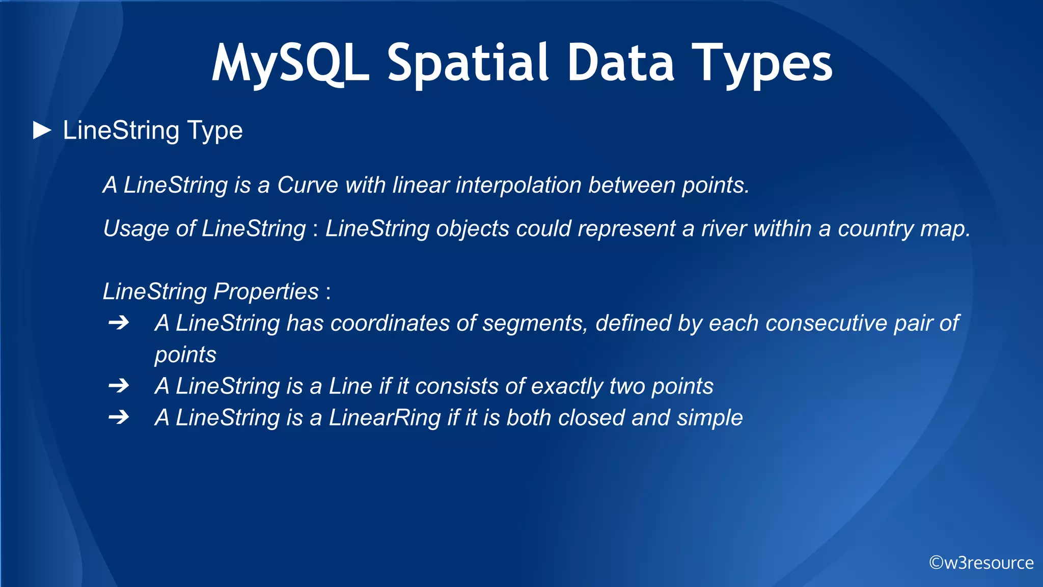 MySQL Spatial Data Types
©w3resource
► LineString Type
A LineString is a Curve with linear interpolation between points.
Usage of LineString : LineString objects could represent a river within a country map.
LineString Properties :
➔ A LineString has coordinates of segments, defined by each consecutive pair of
points
➔ A LineString is a Line if it consists of exactly two points
➔ A LineString is a LinearRing if it is both closed and simple
 
