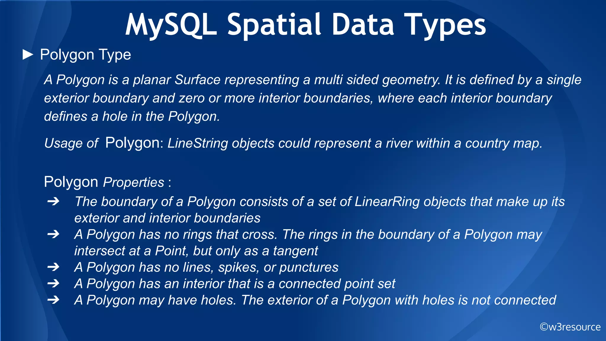 MySQL Spatial Data Types
©w3resource
► Polygon Type
A Polygon is a planar Surface representing a multi sided geometry. It is defined by a single
exterior boundary and zero or more interior boundaries, where each interior boundary
defines a hole in the Polygon.
Usage of Polygon: LineString objects could represent a river within a country map.
Polygon Properties :
➔ The boundary of a Polygon consists of a set of LinearRing objects that make up its
exterior and interior boundaries
➔ A Polygon has no rings that cross. The rings in the boundary of a Polygon may
intersect at a Point, but only as a tangent
➔ A Polygon has no lines, spikes, or punctures
➔ A Polygon has an interior that is a connected point set
➔ A Polygon may have holes. The exterior of a Polygon with holes is not connected
 