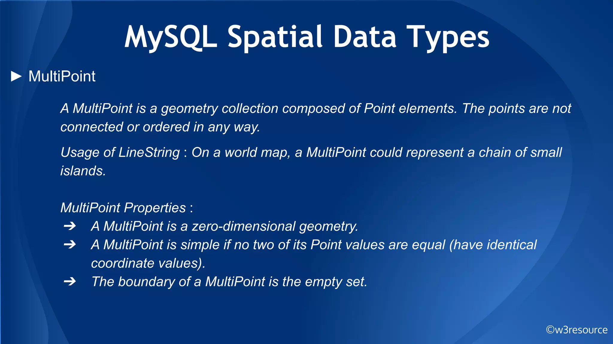 MySQL Spatial Data Types
©w3resource
► MultiPoint
A MultiPoint is a geometry collection composed of Point elements. The points are not
connected or ordered in any way.
Usage of LineString : On a world map, a MultiPoint could represent a chain of small
islands.
MultiPoint Properties :
➔ A MultiPoint is a zero-dimensional geometry.
➔ A MultiPoint is simple if no two of its Point values are equal (have identical
coordinate values).
➔ The boundary of a MultiPoint is the empty set.
 