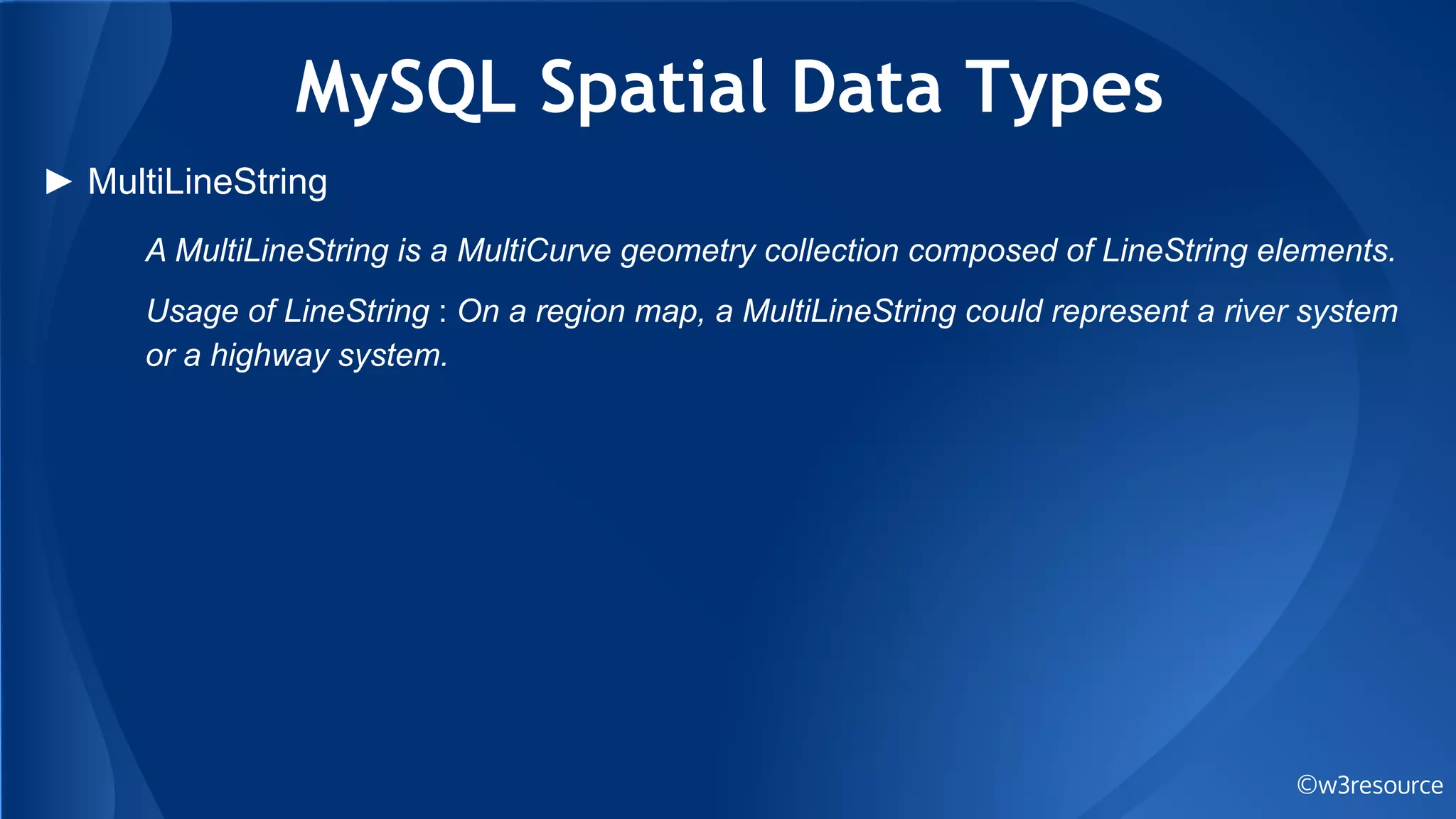 MySQL Spatial Data Types
©w3resource
► MultiLineString
A MultiLineString is a MultiCurve geometry collection composed of LineString elements.
Usage of LineString : On a region map, a MultiLineString could represent a river system
or a highway system.
 