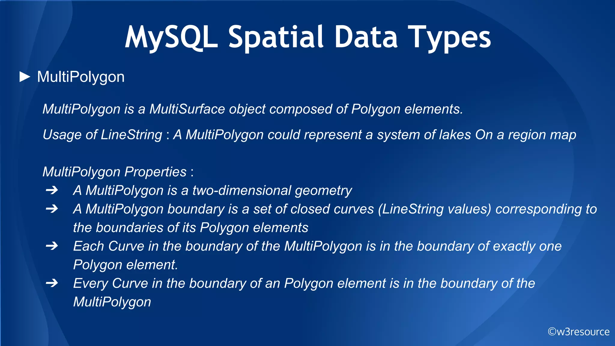 MySQL Spatial Data Types
©w3resource
► MultiPolygon
MultiPolygon is a MultiSurface object composed of Polygon elements.
Usage of LineString : A MultiPolygon could represent a system of lakes On a region map
MultiPolygon Properties :
➔ A MultiPolygon is a two-dimensional geometry
➔ A MultiPolygon boundary is a set of closed curves (LineString values) corresponding to
the boundaries of its Polygon elements
➔ Each Curve in the boundary of the MultiPolygon is in the boundary of exactly one
Polygon element.
➔ Every Curve in the boundary of an Polygon element is in the boundary of the
MultiPolygon
 