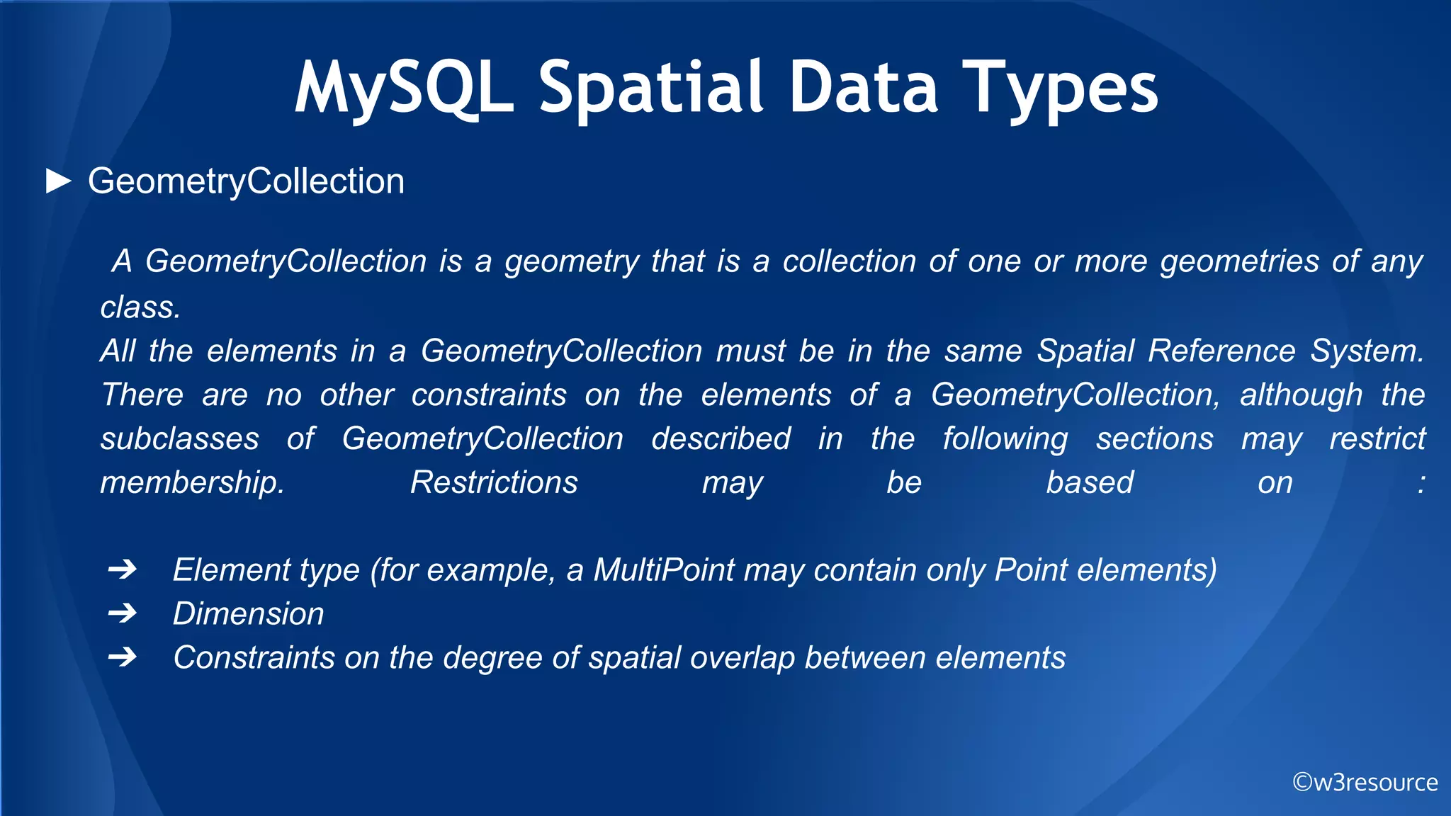 MySQL Spatial Data Types
©w3resource
► GeometryCollection
A GeometryCollection is a geometry that is a collection of one or more geometries of any
class.
All the elements in a GeometryCollection must be in the same Spatial Reference System.
There are no other constraints on the elements of a GeometryCollection, although the
subclasses of GeometryCollection described in the following sections may restrict
membership. Restrictions may be based on :
➔ Element type (for example, a MultiPoint may contain only Point elements)
➔ Dimension
➔ Constraints on the degree of spatial overlap between elements
 