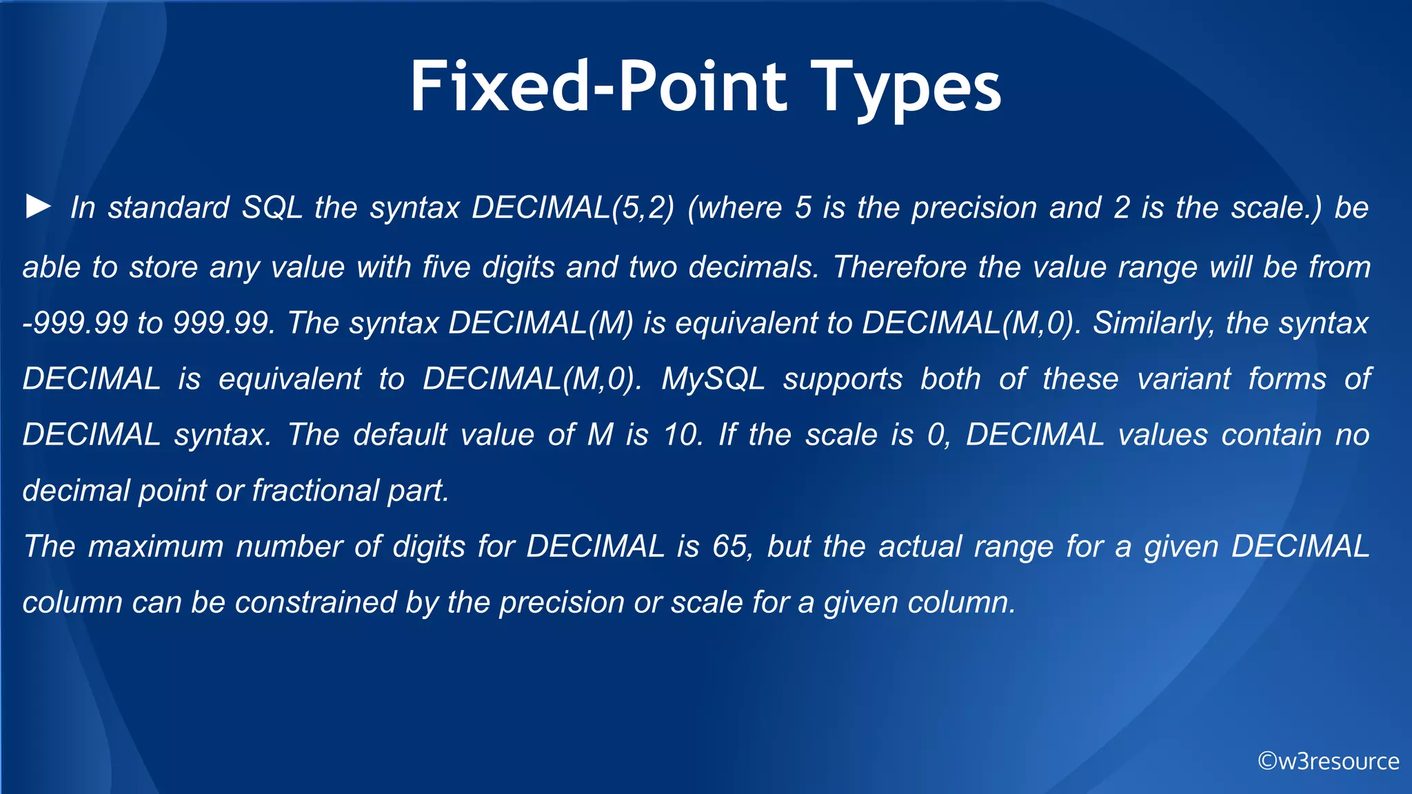 Fixed-Point Types
©w3resource
► In standard SQL the syntax DECIMAL(5,2) (where 5 is the precision and 2 is the scale.) be
able to store any value with five digits and two decimals. Therefore the value range will be from
-999.99 to 999.99. The syntax DECIMAL(M) is equivalent to DECIMAL(M,0). Similarly, the syntax
DECIMAL is equivalent to DECIMAL(M,0). MySQL supports both of these variant forms of
DECIMAL syntax. The default value of M is 10. If the scale is 0, DECIMAL values contain no
decimal point or fractional part.
The maximum number of digits for DECIMAL is 65, but the actual range for a given DECIMAL
column can be constrained by the precision or scale for a given column.
 