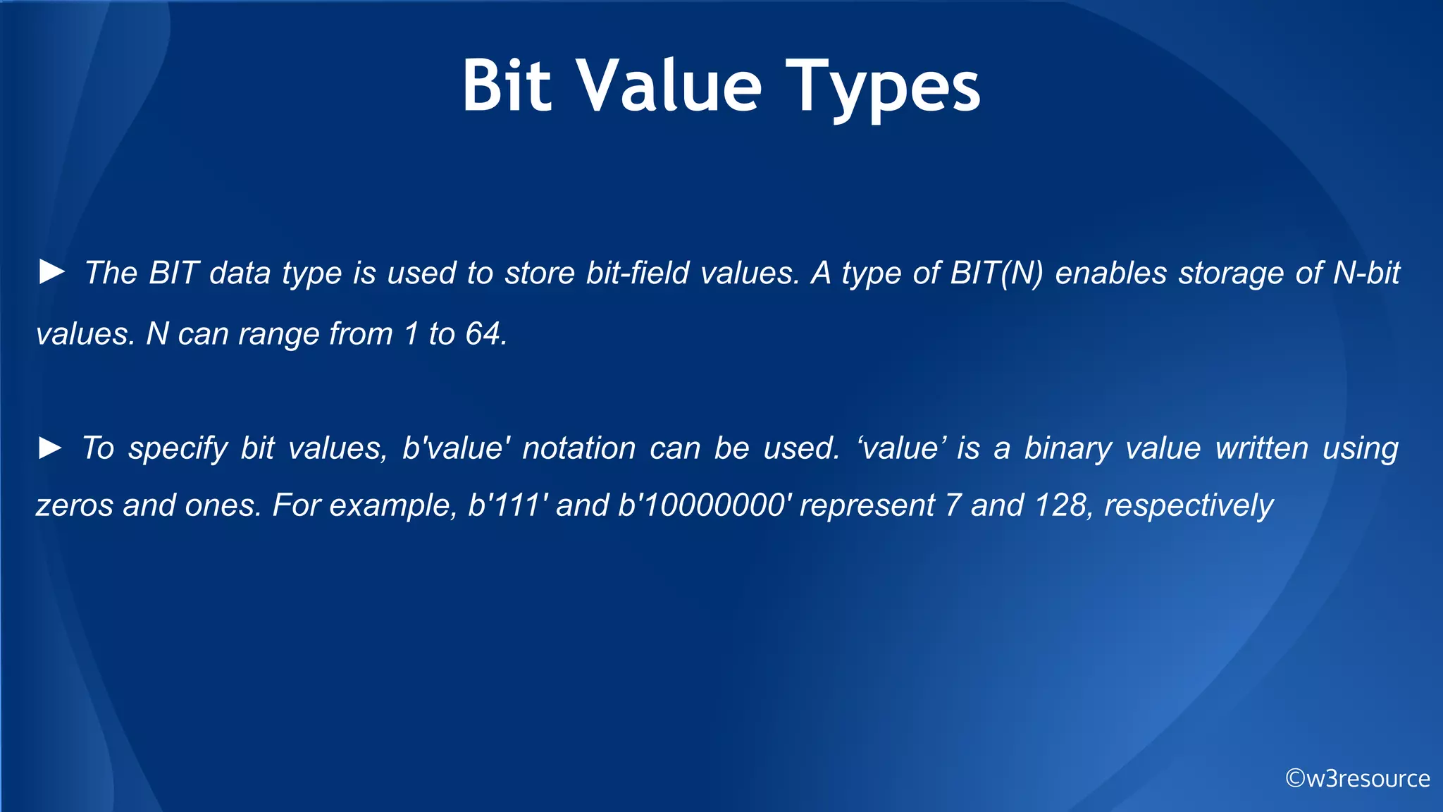 Bit Value Types
©w3resource
► The BIT data type is used to store bit-field values. A type of BIT(N) enables storage of N-bit
values. N can range from 1 to 64.
► To specify bit values, b'value' notation can be used. ‘value’ is a binary value written using
zeros and ones. For example, b'111' and b'10000000' represent 7 and 128, respectively
 