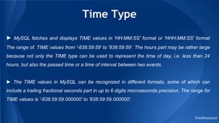 Time Type
©w3resource
► MySQL fetches and displays TIME values in 'HH:MM:SS' format or 'HHH:MM:SS' format
The range of. TIME values from '-838:59:59' to '838:59:59'. The hours part may be rather large
because not only the TIME type can be used to represent the time of day, i.e. less than 24
hours, but also the passed time or a time of interval between two events.
► The TIME values in MySQL can be recognized in different formats, some of which can
include a trailing fractional seconds part in up to 6 digits microseconds precision. The range for
TIME values is '-838:59:59.000000' to '838:59:59.000000'.
 