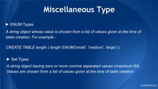 Miscellaneous Type
©w3resource
A string object whose value is chosen from a list of values given at the time of
table creation. For example -
CREATE TABLE length ( length ENUM('small', 'medium', 'large') );
► ENUM Types
► Set Types
A string object having zero or more comma separated values (maximum 64).
Values are chosen from a list of values given at the time of table creation.
 